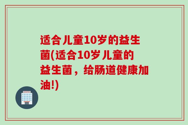 适合儿童10岁的益生菌(适合10岁儿童的益生菌,给肠道健康加油!) 适合儿童10岁的益生菌(适合10岁儿童的益生菌,给肠道健康加油!)