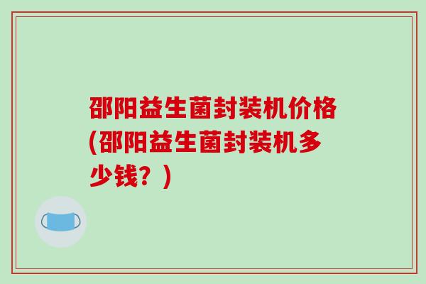邵阳益生菌封装机价格(邵阳益生菌封装机多少钱?) 邵阳益生菌封装机价格(邵阳益生菌封装机多少钱?)