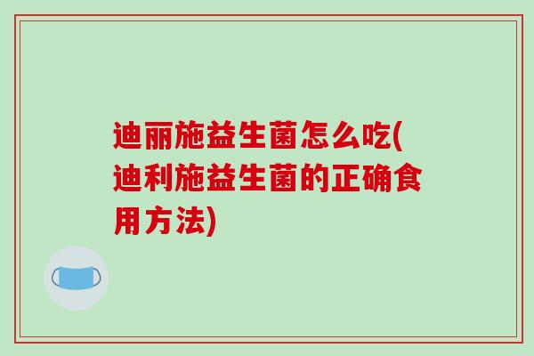 迪丽施益生菌怎么吃(迪利施益生菌的正确食用方法)