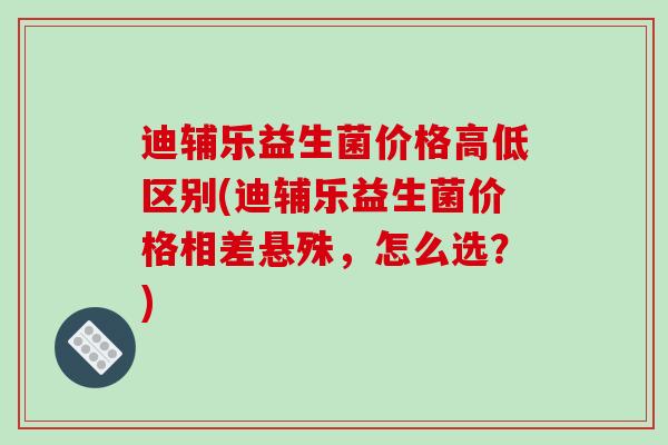 迪辅乐益生菌价格高低区别(迪辅乐益生菌价格相差悬殊，怎么选？)