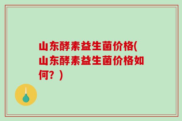 山东酵素益生菌价格(山东酵素益生菌价格如何？)