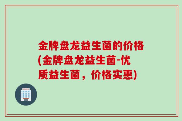 金牌盘龙益生菌的价格(金牌盘龙益生菌-优质益生菌,价格实惠) 金牌盘龙益生菌的价格(金牌盘龙益生菌-优质益生菌,价格实惠)