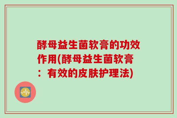 酵母益生菌软膏的功效作用(酵母益生菌软膏：有效的护理法)