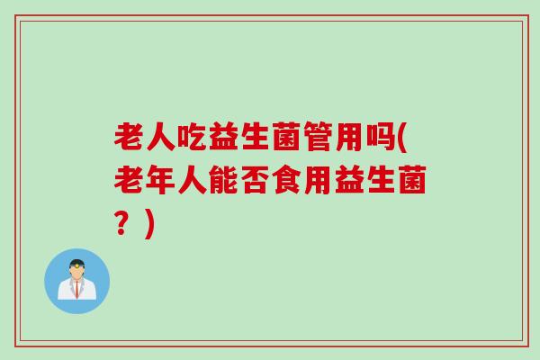 老人吃益生菌管用吗(老年人能否食用益生菌?) 老人吃益生菌管用吗(老年人能否食用益生菌?)