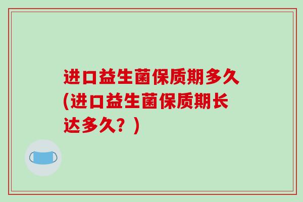 进口益生菌保质期多久(进口益生菌保质期长达多久?) 进口益生菌保质期多久(进口益生菌保质期长达多久?)