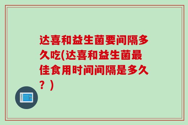 达喜和益生菌要间隔多久吃(达喜和益生菌佳食用时间间隔是多久?) 达喜和益生菌要间隔多久吃(达喜和益生菌佳食用时间间隔是多久?)