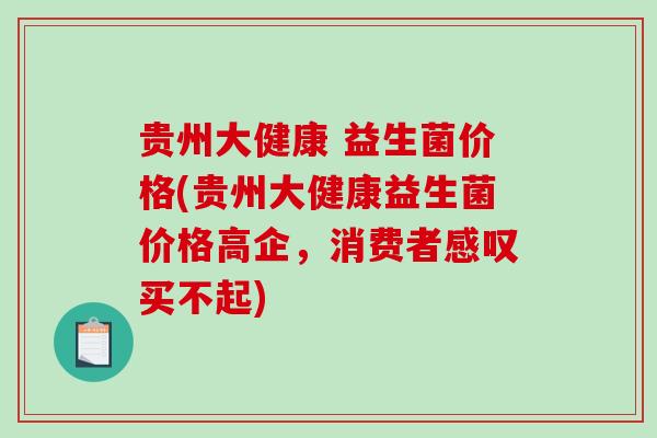 贵州大健康 益生菌价格(贵州大健康益生菌价格高企，消费者感叹买不起)