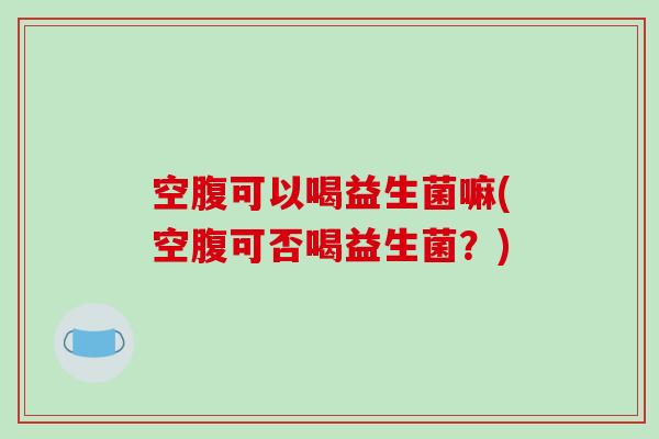 空腹可以喝益生菌嘛(空腹可否喝益生菌?) 空腹可以喝益生菌嘛(空腹可否喝益生菌?)