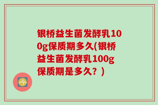 银桥益生菌发酵乳100g保质期多久(银桥益生菌发酵乳100g保质期是多久?) 银桥益生菌发酵乳100g保质期多久(银桥益生菌发酵乳100g保质期是多久?)