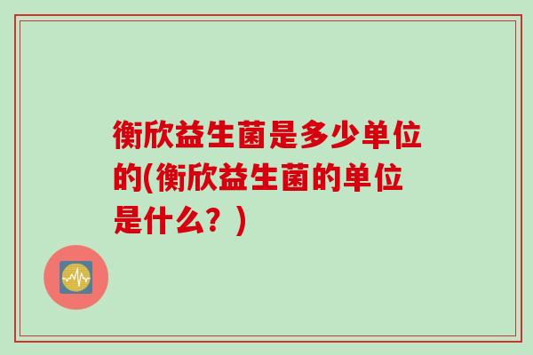 衡欣益生菌是多少单位的(衡欣益生菌的单位是什么？)
