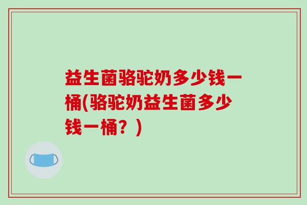 益生菌骆驼奶多少钱一桶(骆驼奶益生菌多少钱一桶?) 益生菌骆驼奶多少钱一桶(骆驼奶益生菌多少钱一桶?)