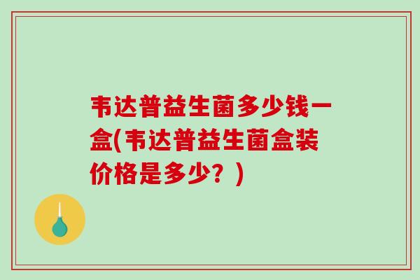 韦达普益生菌多少钱一盒(韦达普益生菌盒装价格是多少?) 韦达普益生菌多少钱一盒(韦达普益生菌盒装价格是多少?)