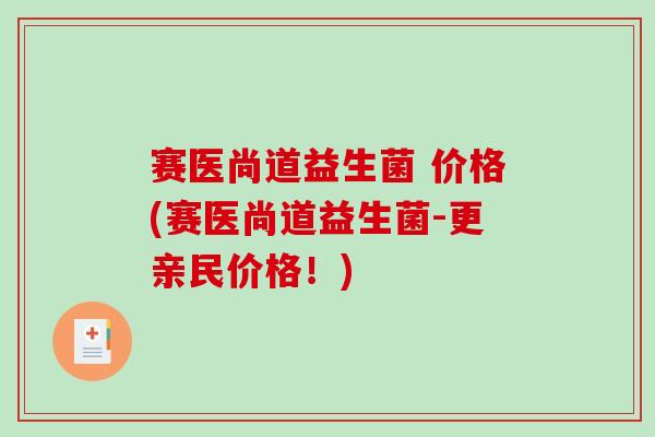 赛医尚道益生菌 价格(赛医尚道益生菌-更亲民价格！)
