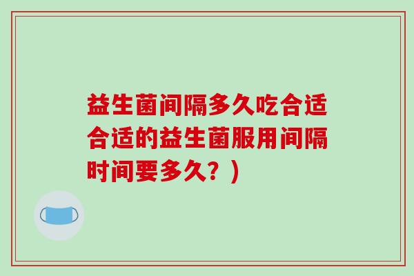 益生菌间隔多久吃合适合适的益生菌服用间隔时间要多久?) 益生菌间隔多久吃合适合适的益生菌服用间隔时间要多久?)