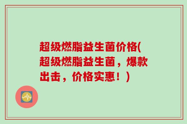 超级燃脂益生菌价格(超级燃脂益生菌,爆款出击,价格实惠!) 超级燃脂益生菌价格(超级燃脂益生菌,爆款出击,价格实惠!)