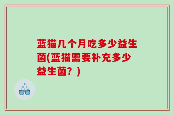蓝猫几个月吃多少益生菌(蓝猫需要补充多少益生菌？)