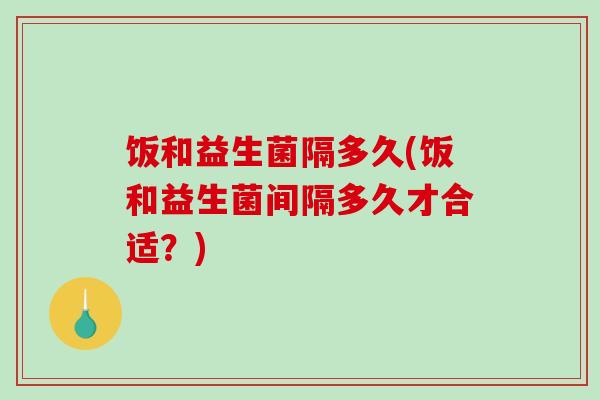 饭和益生菌隔多久(饭和益生菌间隔多久才合适?) 饭和益生菌隔多久(饭和益生菌间隔多久才合适?)