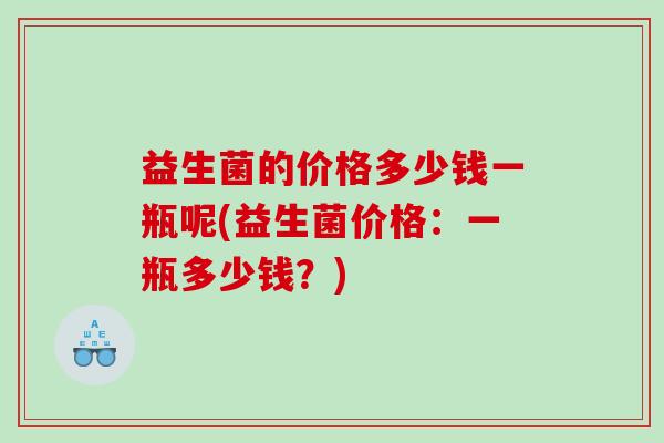 益生菌的价格多少钱一瓶呢(益生菌价格:一瓶多少钱?) 益生菌的价格多少钱一瓶呢(益生菌价格:一瓶多少钱?)