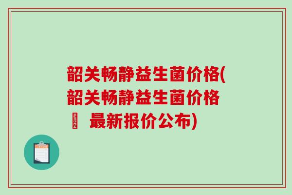 韶关畅静益生菌价格(韶关畅静益生菌价格 – 新报价公布) 韶关畅静益生菌价格(韶关畅静益生菌价格 – 新报价公布)