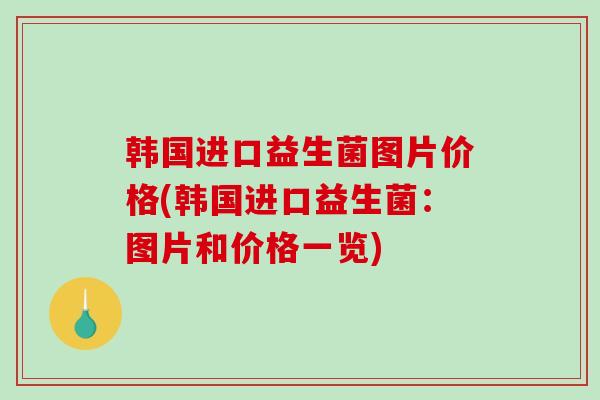 韩国进口益生菌图片价格(韩国进口益生菌:图片和价格一览) 韩国进口益生菌图片价格(韩国进口益生菌:图片和价格一览)