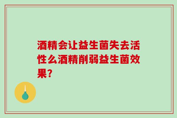酒精会让益生菌失去活性么酒精削弱益生菌效果? 酒精会让益生菌失去活性么酒精削弱益生菌效果?