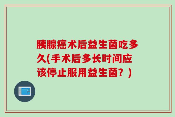 胰腺术后益生菌吃多久(手术后多长时间应该停止服用益生菌?) 胰腺术后益生菌吃多久(手术后多长时间应该停止服用益生菌?)