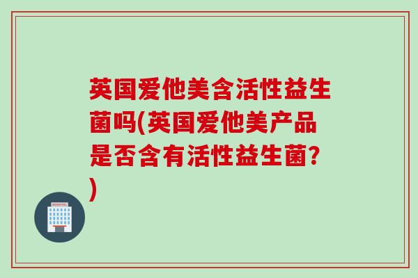 英国爱他美含活性益生菌吗(英国爱他美产品是否含有活性益生菌?) 英国爱他美含活性益生菌吗(英国爱他美产品是否含有活性益生菌?)