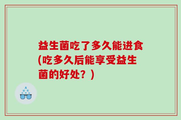 益生菌吃了多久能进食(吃多久后能享受益生菌的好处？)