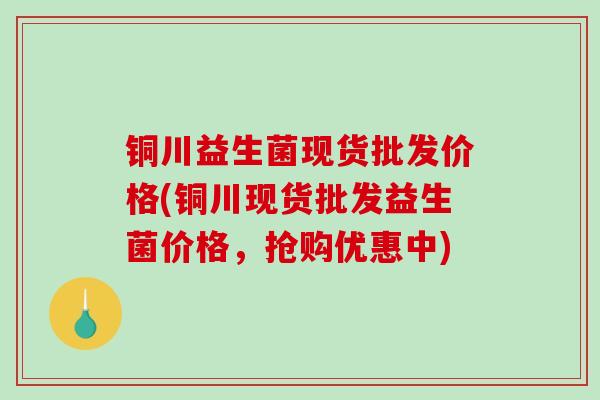 铜川益生菌现货批发价格(铜川现货批发益生菌价格，抢购优惠中)