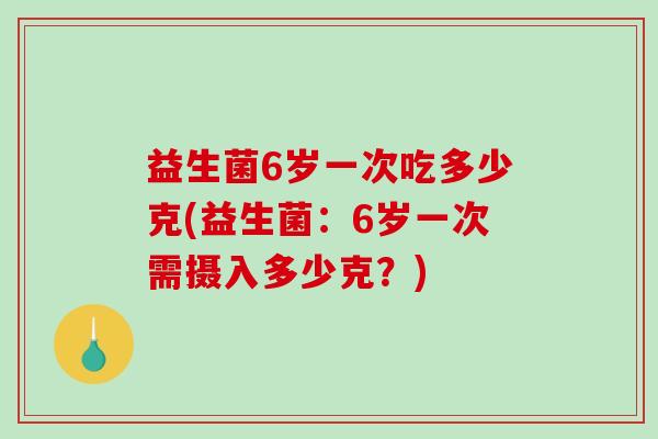 益生菌6岁一次吃多少克(益生菌:6岁一次需摄入多少克?) 益生菌6岁一次吃多少克(益生菌:6岁一次需摄入多少克?)