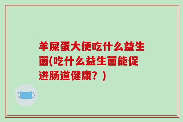 羊屎蛋大便吃什么益生菌(吃什么益生菌能促进肠道健康?) 羊屎蛋大便吃什么益生菌(吃什么益生菌能促进肠道健康?)