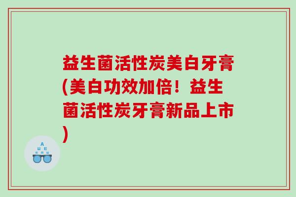 益生菌活性炭美白牙膏(美白功效加倍!益生菌活性炭牙膏新品上市) 益生菌活性炭美白牙膏(美白功效加倍!益生菌活性炭牙膏新品上市)