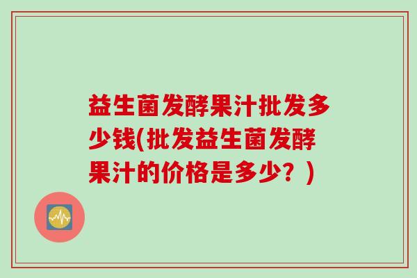 益生菌发酵果汁批发多少钱(批发益生菌发酵果汁的价格是多少?) 益生菌发酵果汁批发多少钱(批发益生菌发酵果汁的价格是多少?)