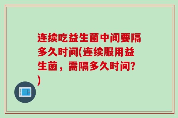 连续吃益生菌中间要隔多久时间(连续服用益生菌,需隔多久时间?) 连续吃益生菌中间要隔多久时间(连续服用益生菌,需隔多久时间?)