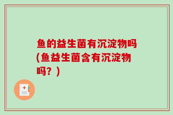 鱼的益生菌有沉淀物吗(鱼益生菌含有沉淀物吗？)