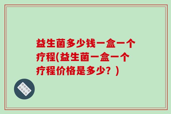 益生菌多少钱一盒一个疗程(益生菌一盒一个疗程价格是多少？)