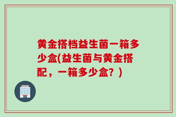 黄金搭档益生菌一箱多少盒(益生菌与黄金搭配，一箱多少盒？)