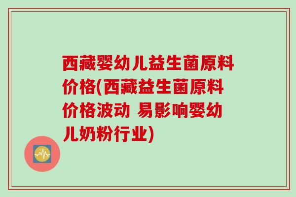 西藏婴幼儿益生菌原料价格(西藏益生菌原料价格波动 易影响婴幼儿奶粉行业) 西藏婴幼儿益生菌原料价格(西藏益生菌原料价格波动 易影响婴幼儿奶粉行业)