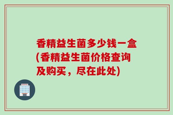 香精益生菌多少钱一盒(香精益生菌价格查询及购买，尽在此处)