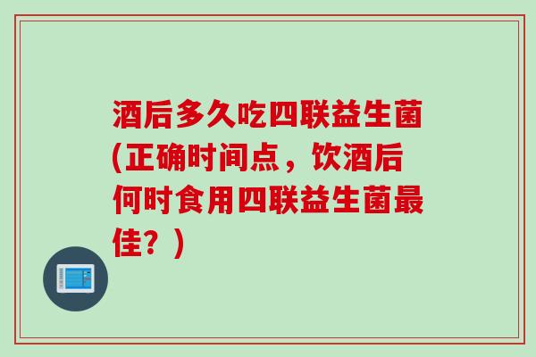 酒后多久吃四联益生菌(正确时间点,饮酒后何时食用四联益生菌佳?) 酒后多久吃四联益生菌(正确时间点,饮酒后何时食用四联益生菌佳?)