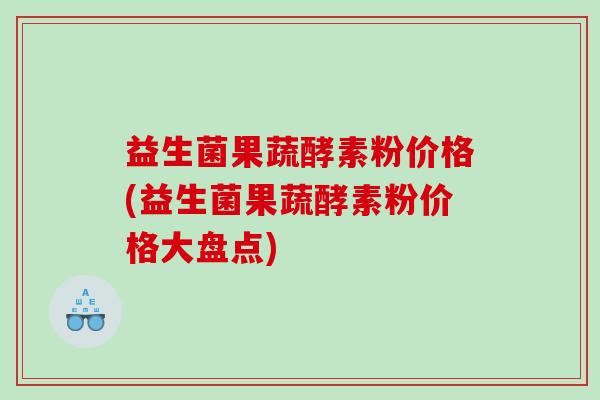 益生菌果蔬酵素粉价格(益生菌果蔬酵素粉价格大盘点)