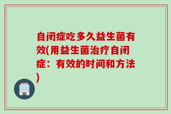 自闭症吃多久益生菌有效(用益生菌自闭症:有效的时间和方法) 自闭症吃多久益生菌有效(用益生菌自闭症:有效的时间和方法)