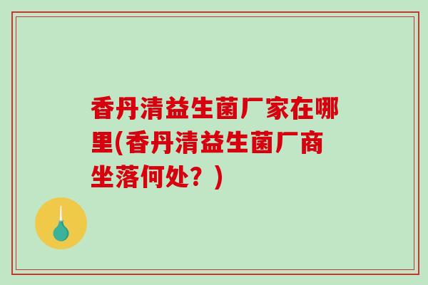 香丹清益生菌厂家在哪里(香丹清益生菌厂商坐落何处？)