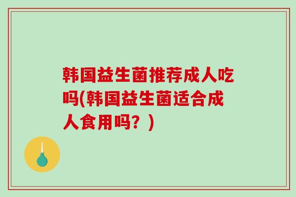 韩国益生菌推荐成人吃吗(韩国益生菌适合成人食用吗?) 韩国益生菌推荐成人吃吗(韩国益生菌适合成人食用吗?)