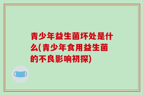 青少年益生菌坏处是什么(青少年食用益生菌的不良影响初探) 青少年益生菌坏处是什么(青少年食用益生菌的不良影响初探)
