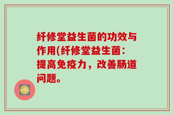 纤修堂益生菌的功效与作用(纤修堂益生菌:提高力,改善肠道问题。 纤修堂益生菌的功效与作用(纤修堂益生菌:提高力,改善肠道问题。