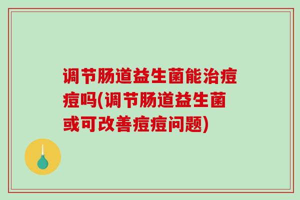 调节肠道益生菌能治痘痘吗(调节肠道益生菌或可改善痘痘问题)