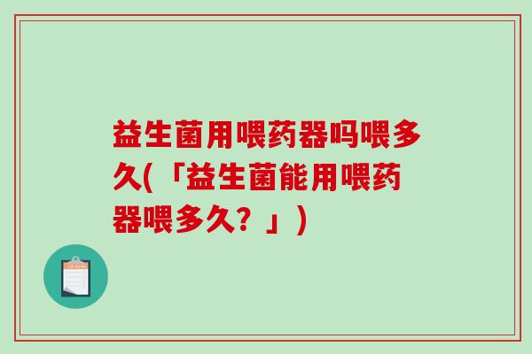 益生菌用喂药器吗喂多久(「益生菌能用喂药器喂多久？」)