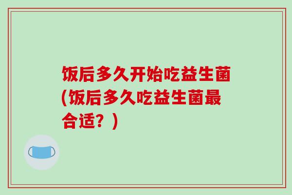 饭后多久开始吃益生菌(饭后多久吃益生菌合适？)