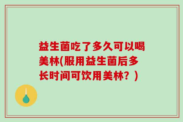 益生菌吃了多久可以喝美林(服用益生菌后多长时间可饮用美林？)